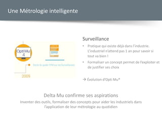 Surveillance
• Pratique qui existe déjà dans l’industrie.
L’industriel n’attend pas 1 an pour savoir si
tout va bien !
• Formaliser un concept permet de l’exploiter et
de justifier ses choix
 Évolution d’Opti Mu®
Une Métrologie intelligente
Delta Mu confirme ses aspirations
Inventer des outils, formaliser des concepts pour aider les industriels dans
l’application de leur métrologie au quotidien
 