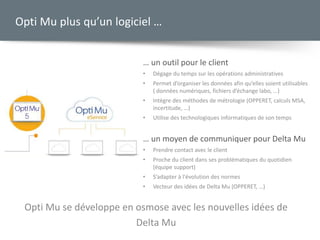 … un outil pour le client
• Dégage du temps sur les opérations administratives
• Permet d’organiser les données afin qu’elles soient utilisables
( données numériques, fichiers d’échange labo, …)
• Intègre des méthodes de métrologie (OPPERET, calculs MSA,
incertitude, …)
• Utilise des technologiques informatiques de son temps
… un moyen de communiquer pour Delta Mu
• Prendre contact avec le client
• Proche du client dans ses problématiques du quotidien
(équipe support)
• S’adapter à l'évolution des normes
• Vecteur des idées de Delta Mu (OPPERET, …)
Opti Mu plus qu’un logiciel …
Opti Mu se développe en osmose avec les nouvelles idées de
Delta Mu
 