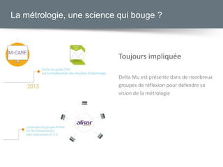 Toujours impliquée
Delta Mu est présente dans de nombreux
groupes de réflexion pour défendre sa
vision de la métrologie
La métrologie, une science qui bouge ?
 