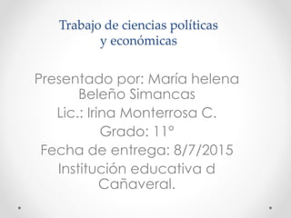 Trabajo de ciencias políticas
y económicas
Presentado por: María helena
Beleño Simancas
Lic.: Irina Monterrosa C.
Grado: 11°
Fecha de entrega: 8/7/2015
Institución educativa d
Cañaveral.
 