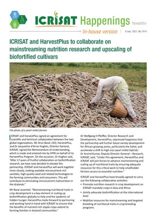 Newsletter
Happenings
In-house version 9 July 2021, No.1914
photo: ICRISAT
ICRISAT and HarvestPlus to collaborate on
mainstreaming nutrition research and upscaling of
biofortified cultivars
File photo of a pearl millet farmer.
ICRISAT and HarvestPlus signed an agreement for
scientific and technical collaboration between the two
global organizations. Mr Arun Baral, CEO, HarvestPlus,
and Dr Jacqueline d'Arros Hughes, Director General,
ICRISAT, signed the Memorandum of Understanding,
which is made and entered into by IFPRI on behalf of its
HarvestPlus Program. On the occasion, Dr Hughes said,
“After 17 years of fruitful collaboration on biofortification
research, we have now decided to elevate this
partnership. ICRISAT and HarvestPlus will work together
more closely, making available micronutrient-rich
varieties, high-quality seed and related technologies to
the farming communities and consumers. This will
contribute to eliminating micronutrient malnutrition in
the drylands.”
Mr Baral asserted, “Mainstreaming nutritional traits in
crop development is a key element in scaling up
biofortification globally to help end the epidemic of
hidden hunger. HarvestPlus looks forward to partnering
and working hand in hand with ICRISAT to ensure that
the benefits of nutrient-rich staple crops extend to
farming families in dryland communities.”
Dr Wolfgang H Pfeiffer, Director Research and
Development, HarvestPlus, expressed happiness that
the partnership will further boost variety development
for African growing zones, particularly the Sahel, and
accelerate a shift to high-iron pearl millet hybrids.’
Dr Arvind Kumar, Deputy Director General – Research,
ICRISAT, said, "Under this agreement, HarvestPlus and
ICRISAT will join forces to advance mainstreaming and
scaling up of nutritional traits by ensuring adequate
resources for this critical work to help smallholder
farmers access to essential nutrition.”
ICRISAT and HarvestPlus have broadly agreed to carry
out the following collaborative activities:
▪
▪ Promote nutrition research in crop development on
ICRISAT mandate crops in Asia and Africa
▪
▪ Jointly advocate biofortification at the international
level
▪
▪ Mobilize resources for mainstreaming and targeted
breeding of nutritional traits in crop breeding
programs
 