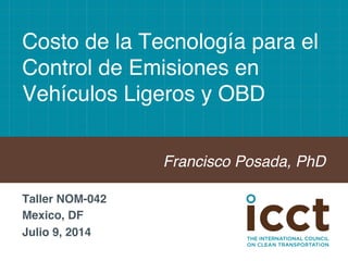 Costo de la Tecnología para el 
Control de Emisiones en 
Vehículos Ligeros y OBD! 
Francisco Posada, PhD! 
Taller NOM-042! 
Mexico, DF! 
Julio 9, 2014! 
! 
 