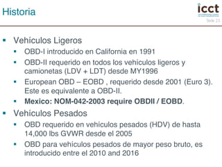 § Vehículos Ligeros! 
§ OBD-I introducido en California en 1991! 
§ OBD-II requerido en todos los vehículos ligeros y 
camionetas (LDV + LDT) desde MY1996! 
§ European OBD – EOBD , requerido desde 2001 (Euro 3). 
Este es equivalente a OBD-II. ! 
§ Mexico: NOM-042-2003 require OBDII / EOBD.! 
§ Vehículos Pesados! 
§ OBD requerido en vehículos pesados (HDV) de hasta 
14,000 lbs GVWR desde el 2005! 
§ OBD para vehículos pesados de mayor peso bruto, es 
introducido entre el 2010 and 2016! 
Slide 23 
Historia! 
 