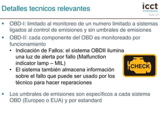 § OBD-I: limitado al monitoreo de un numero limitado a sistemas 
ligados al control de emisiones y sin umbrales de emisiones! 
§ OBD-II: cada componente del OBD es monitoreado por 
funcionamiento! 
! 
! 
! 
§ Los umbrales de emisiones son específicos a cada sistema 
OBD (Europeo o EUA) y por estandard! 
Slide 24 
Detalles tecnicos relevantes! 
• Indicación de Fallos: el sistema OBDII ilumina 
una luz de alerta por fallo (Malfunction 
indicator lamp – MIL) 
• El sistema también almacena información 
sobre el fallo que puede ser usado por los 
técnico para hacer reparaciones 
 