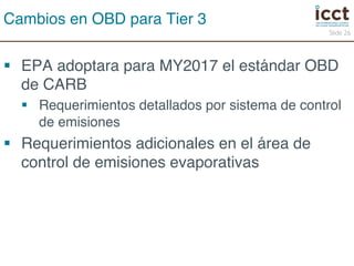 § EPA adoptara para MY2017 el estándar OBD 
de CARB! 
§ Requerimientos detallados por sistema de control 
de emisiones! 
§ Requerimientos adicionales en el área de 
control de emisiones evaporativas! 
Slide 26 
Cambios en OBD para Tier 3! 
 