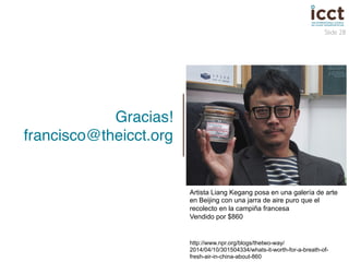 Slide 28 
Gracias! 
francisco@theicct.org! 
Artista Liang Kegang posa en una galería de arte 
en Beijing con una jarra de aire puro que el 
recolecto en la campiña francesa 
Vendido por $860 
http://www.npr.org/blogs/thetwo-way/ 
2014/04/10/301504334/whats-it-worth-for-a-breath-of-fresh- 
air-in-china-about-860 
