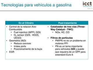 En el Cilindro! Post-tratamiento! 
• Control de la relacion Aire- 
Combustible! 
• Fuel injection (MPFI, GDI)! 
• O2 sensor (O2S, HO2S, 
UEGO)! 
• Geometria (I&D)! 
• Reduce crevices! 
• Intake ports! 
• Posicionamiento de la bujia! 
• EGR! 
• Catalizador de tres vías (Three- 
Way Catalyst - TWC)! 
• NOx, HC, CO! 
• Filtros de partículas! 
• PM/PN no es un problema en 
motores PFI! 
• PN es un tema importante 
para vehículos GDI y puede 
que requiera de un GPF para 
estandard Euro 6! 
! 
Slide 4 
Tecnologías para vehículos a gasolina! 
 