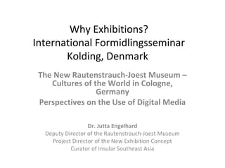 Why Exhibitions?
International Formidlingsseminar
Kolding, Denmark
The New Rautenstrauch-Joest Museum –
Cultures of the World in Cologne,
Germany
Perspectives on the Use of Digital Media
Dr. Jutta Engelhard
Deputy Director of the Rautenstrauch-Joest Museum
Project Director of the New Exhibition Concept
Curator of Insular Southeast Asia
 