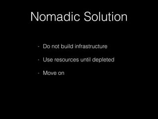 Nomadic Solution
- Do not build infrastructure
- Use resources until depleted
- Move on
 