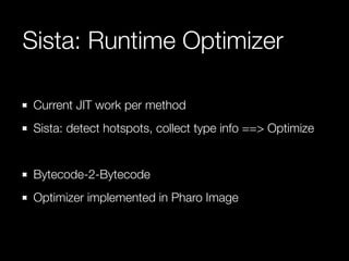 Sista: Runtime Optimizer
Current JIT work per method
Sista: detect hotspots, collect type info ==> Optimize
Bytecode-2-Bytecode
Optimizer implemented in Pharo Image
 
