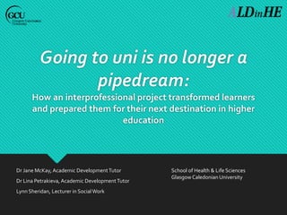 Going to uni is no longer a
pipedream:
How an interprofessional project transformed learners
and prepared them for their next destination in higher
education
Dr Jane McKay, Academic DevelopmentTutor
Dr Lina Petrakieva, Academic DevelopmentTutor
Lynn Sheridan, Lecturer in SocialWork
School of Health & Life Sciences
Glasgow Caledonian University
 