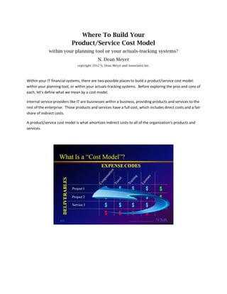 Where To Build Your
Product/Service Cost Model
within your planning tool or your actuals-tracking systems?
N. Dean Meyer
copyright 2012 N. Dean Meyer and Associates Inc.
Within your IT financial systems, there are two possible places to build a product/service cost model:
within your planning tool, or within your actuals-tracking systems. Before exploring the pros and cons of
each, let's define what we mean by a cost model.
Internal service providers like IT are businesses within a business, providing products and services to the
rest of the enterprise. Those products and services have a full cost, which includes direct costs and a fair
share of indirect costs.
A product/service cost model is what amortizes indirect costs to all of the organization's products and
services.
 