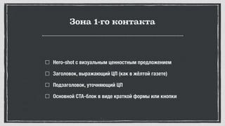 Зона 1-го контакта
Hero-shot с визуальным ценностным предложением
Заголовок, выражающий ЦП (как в жёлтой газете)
Подзаголовок, уточняющий ЦП
Основной CTA-блок в виде краткой формы или кнопки
 