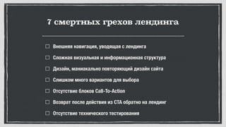 7 смертных грехов лендинга
Внешняя навигация, уводящая с лендинга
Сложная визуальная и информационная структура
Дизайн, маниакально повторяющий дизайн сайта
Слишком много вариантов для выбора
Отсутствие блоков Call-To-Action
Возврат после действия из CTA обратно на лендинг
Отсутствие технического тестирования
 