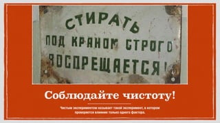 Соблюдайте чистоту!
Чистым экспериментом называет такой эксперимент, в котором 
проверяется влияние только одного фактора.
 