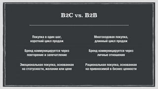 B2C vs. B2B
Покупка в один шаг, 
короткий цикл продаж
Многоходовая покупка, 
длинный цикл продаж
Бренд коммуницируется через 
повторение и запечатление
Бренд коммуницируется через 
личные отношения
Эмоциональная покупка, основанная 
на статусности, желании или цене
Рациональная покупка, основанная 
на привносимой в бизнес ценности
 