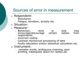 Sources of error in measurement
a. Respondent:
● Reluctance
● Fatigue, boredom, anxiety etc.
b. Situation:
c. Measurer:
● Behaviour, style or look may
encourage/discourage certain replies from
respondents
● Incorrect coding
● Careless mechanical processing of data
● Faulty tabulation and/or statistical calculation etc.
d. Instrument:
● complex words, ambiguous meaning, poor
printing, inadequate space for replies etc.
 
