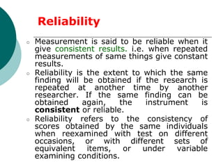 ○ Measurement is said to be reliable when it
give consistent results. i.e. when repeated
measurements of same things give constant
results.
○ Reliability is the extent to which the same
finding will be obtained if the research is
repeated at another time by another
researcher. If the same finding can be
obtained again, the instrument is
consistent or reliable.
○ Reliability refers to the consistency of
scores obtained by the same individuals
when reexamined with test on different
occasions, or with different sets of
equivalent items, or under variable
examining conditions.
Reliability
 