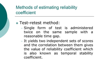 Methods of estimating reliability
coefficient
❖ Test-retest method:
➢ Single form of test is administered
twice on the same sample with a
reasonable time gap.
➢ It yields two independent sets of scores
and the correlation between them gives
the value of reliability coefficient which
is also known as temporal stability
coefficient.
 