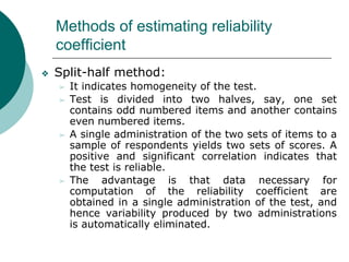Methods of estimating reliability
coefficient
❖ Split-half method:
➢ It indicates homogeneity of the test.
➢ Test is divided into two halves, say, one set
contains odd numbered items and another contains
even numbered items.
➢ A single administration of the two sets of items to a
sample of respondents yields two sets of scores. A
positive and significant correlation indicates that
the test is reliable.
➢ The advantage is that data necessary for
computation of the reliability coefficient are
obtained in a single administration of the test, and
hence variability produced by two administrations
is automatically eliminated.
 