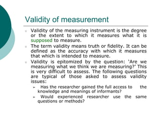 Validity of measurement
○ Validity of the measuring instrument is the degree
or the extent to which it measures what it is
supposed to measure.
○ The term validity means truth or fidelity. It can be
defined as the accuracy with which it measures
that which is intended to measure.
○ Validity is epitomized by the question: ‘Are we
measuring what we think we are measuring?’ This
is very difficult to assess. The following questions
are typical of those asked to assess validity
issues:
➢ Has the researcher gained the full access to the
knowledge and meanings of informants?
➢ Would experienced researcher use the same
questions or methods?
 
