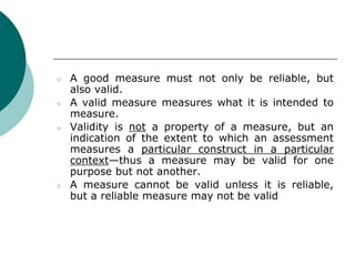 ○ A good measure must not only be reliable, but
also valid.
○ A valid measure measures what it is intended to
measure.
○ Validity is not a property of a measure, but an
indication of the extent to which an assessment
measures a particular construct in a particular
context—thus a measure may be valid for one
purpose but not another.
○ A measure cannot be valid unless it is reliable,
but a reliable measure may not be valid
 