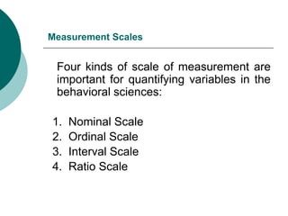 Measurement Scales
Four kinds of scale of measurement are
important for quantifying variables in the
behavioral sciences:
1. Nominal Scale
2. Ordinal Scale
3. Interval Scale
4. Ratio Scale
 