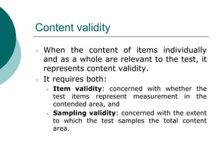 Content validity
○ When the content of items individually
and as a whole are relevant to the test, it
represents content validity.
○ It requires both:
● Item validity: concerned with whether the
test items represent measurement in the
contended area, and
● Sampling validity: concerned with the extent
to which the test samples the total content
area.
 
