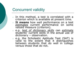 Concurrent validity
○ In this method, a test is correlated with a
criterion which is available at present time.
○ It means how well performance on a test
estimates current performance on some
valued measure (criterion).
○ e.g. test of dictionary skills can estimate
students’ current skills in the actual use of
dictionary – observation.
○ e.g. the Scholastic Aptitude Test (SAT) is
valid to the extent that it distinguishes
between students that do well in college
versus those that do not.
 