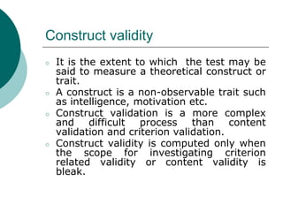 Construct validity
○ It is the extent to which the test may be
said to measure a theoretical construct or
trait.
○ A construct is a non-observable trait such
as intelligence, motivation etc.
○ Construct validation is a more complex
and difficult process than content
validation and criterion validation.
○ Construct validity is computed only when
the scope for investigating criterion
related validity or content validity is
bleak.
 