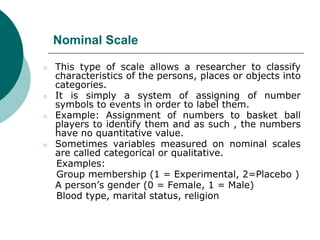 Nominal Scale
○ This type of scale allows a researcher to classify
characteristics of the persons, places or objects into
categories.
○ It is simply a system of assigning of number
symbols to events in order to label them.
○ Example: Assignment of numbers to basket ball
players to identify them and as such , the numbers
have no quantitative value.
○ Sometimes variables measured on nominal scales
are called categorical or qualitative.
Examples:
Group membership (1 = Experimental, 2=Placebo )
A person’s gender (0 = Female, 1 = Male)
Blood type, marital status, religion
 