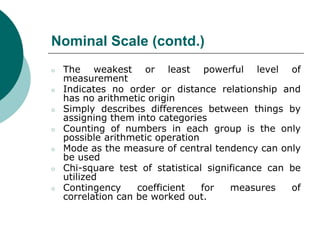 Nominal Scale (contd.)
○ The weakest or least powerful level of
measurement
○ Indicates no order or distance relationship and
has no arithmetic origin
○ Simply describes differences between things by
assigning them into categories
○ Counting of numbers in each group is the only
possible arithmetic operation
○ Mode as the measure of central tendency can only
be used
○ Chi-square test of statistical significance can be
utilized
○ Contingency coefficient for measures of
correlation can be worked out.
 