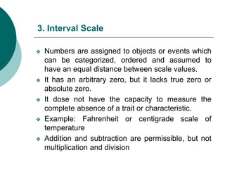 3. Interval Scale
❖ Numbers are assigned to objects or events which
can be categorized, ordered and assumed to
have an equal distance between scale values.
❖ It has an arbitrary zero, but it lacks true zero or
absolute zero.
❖ It dose not have the capacity to measure the
complete absence of a trait or characteristic.
❖ Example: Fahrenheit or centigrade scale of
temperature
❖ Addition and subtraction are permissible, but not
multiplication and division
 