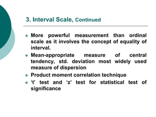 3. Interval Scale, Continued
❖ More powerful measurement than ordinal
scale as it involves the concept of equality of
interval.
❖ Mean-appropriate measure of central
tendency, std. deviation most widely used
measure of dispersion
❖ Product moment correlation technique
❖ ‘t’ test and ‘z’ test for statistical test of
significance
 