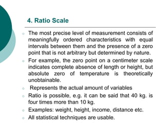 4. Ratio Scale
○ The most precise level of measurement consists of
meaningfully ordered characteristics with equal
intervals between them and the presence of a zero
point that is not arbitrary but determined by nature.
○ For example, the zero point on a centimeter scale
indicates complete absence of length or height, but
absolute zero of temperature is theoretically
unobtainable.
○ Represents the actual amount of variables
○ Ratio is possible, e.g. it can be said that 40 kg. is
four times more than 10 kg.
○ Examples: weight, height, income, distance etc.
○ All statistical techniques are usable.
 