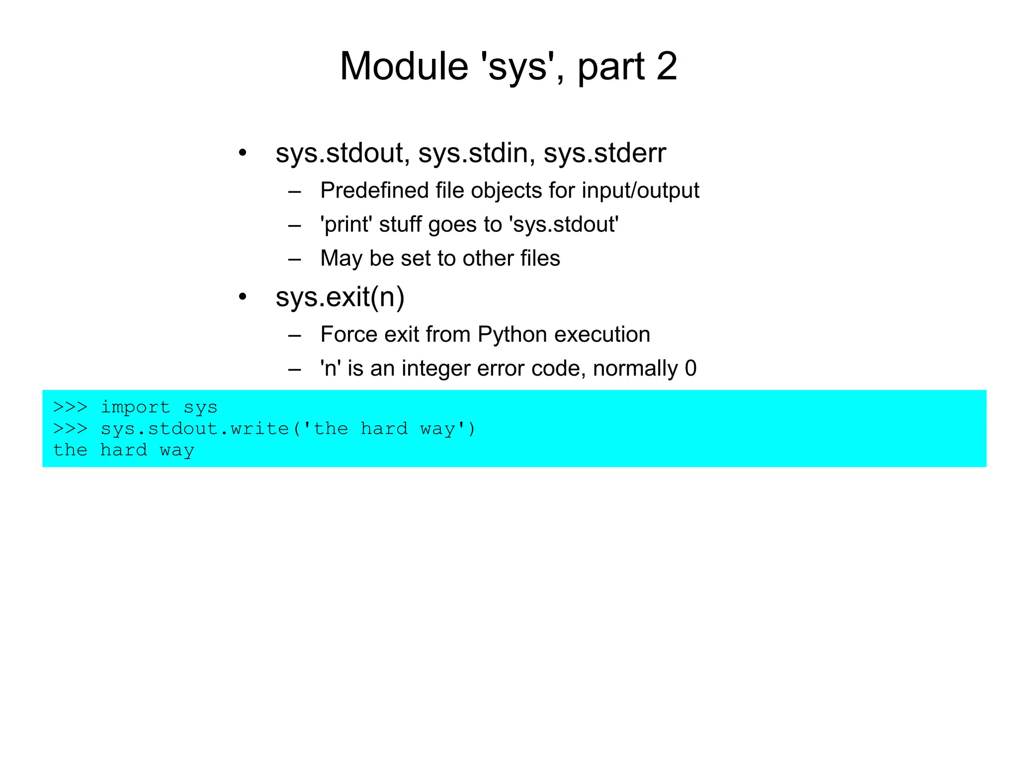 Module 'sys', part 2
>>> import sys
>>> sys.stdout.write('the hard way')
the hard way
• sys.stdout, sys.stdin, sys.stderr
– Predefined file objects for input/output
– 'print' stuff goes to 'sys.stdout'
– May be set to other files
• sys.exit(n)
– Force exit from Python execution
– 'n' is an integer error code, normally 0
 