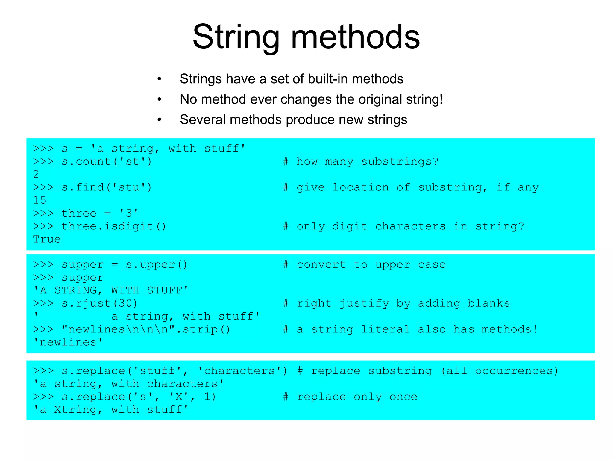 String methods
• Strings have a set of built-in methods
• No method ever changes the original string!
• Several methods produce new strings
>>> s = 'a string, with stuff'
>>> s.count('st') # how many substrings?
2
>>> s.find('stu') # give location of substring, if any
15
>>> three = '3'
>>> three.isdigit() # only digit characters in string?
True
>>> supper = s.upper() # convert to upper case
>>> supper
'A STRING, WITH STUFF'
>>> s.rjust(30) # right justify by adding blanks
' a string, with stuff'
>>> "newlinesnnn".strip() # a string literal also has methods!
'newlines'
>>> s.replace('stuff', 'characters') # replace substring (all occurrences)
'a string, with characters'
>>> s.replace('s', 'X', 1) # replace only once
'a Xtring, with stuff'
 