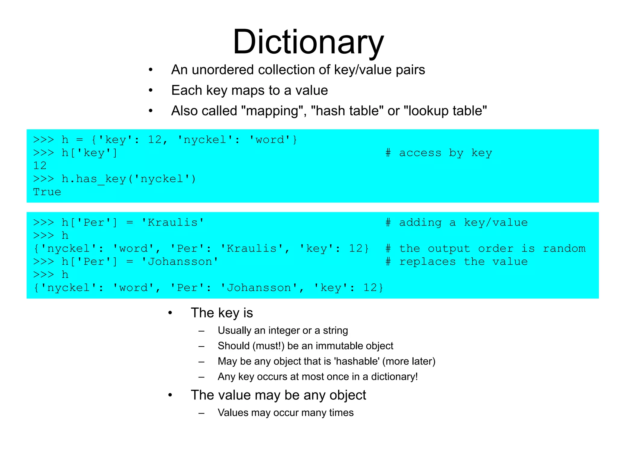 Dictionary
• An unordered collection of key/value pairs
• Each key maps to a value
• Also called "mapping", "hash table" or "lookup table"
>>> h = {'key': 12, 'nyckel': 'word'}
>>> h['key'] # access by key
12
>>> h.has_key('nyckel')
True
>>> h['Per'] = 'Kraulis' # adding a key/value
>>> h
{'nyckel': 'word', 'Per': 'Kraulis', 'key': 12} # the output order is random
>>> h['Per'] = 'Johansson' # replaces the value
>>> h
{'nyckel': 'word', 'Per': 'Johansson', 'key': 12}
• The key is
– Usually an integer or a string
– Should (must!) be an immutable object
– May be any object that is 'hashable' (more later)
– Any key occurs at most once in a dictionary!
• The value may be any object
– Values may occur many times
 