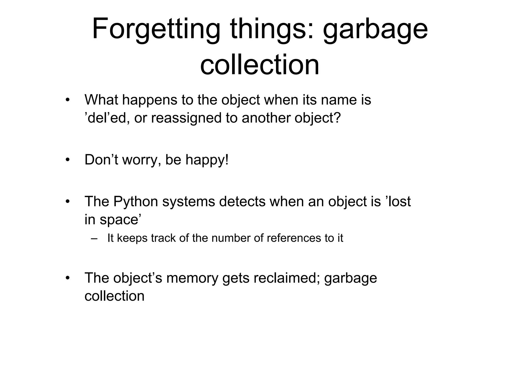 Forgetting things: garbage
collection
• What happens to the object when its name is
’del’ed, or reassigned to another object?
• Don’t worry, be happy!
• The Python systems detects when an object is ’lost
in space’
– It keeps track of the number of references to it
• The object’s memory gets reclaimed; garbage
collection
 