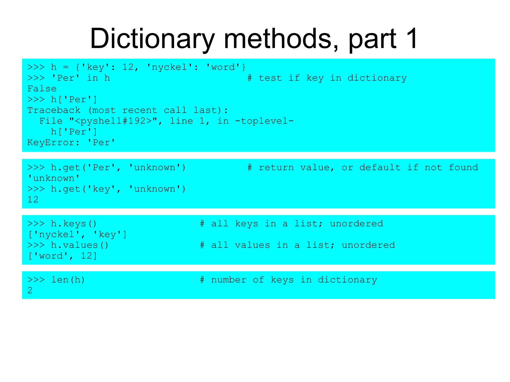 Dictionary methods, part 1
>>> h = {'key': 12, 'nyckel': 'word'}
>>> 'Per' in h # test if key in dictionary
False
>>> h['Per']
Traceback (most recent call last):
File "<pyshell#192>", line 1, in -toplevel-
h['Per']
KeyError: 'Per'
>>> len(h) # number of keys in dictionary
2
>>> h.keys() # all keys in a list; unordered
['nyckel', 'key']
>>> h.values() # all values in a list; unordered
['word', 12]
>>> h.get('Per', 'unknown') # return value, or default if not found
'unknown'
>>> h.get('key', 'unknown')
12
 