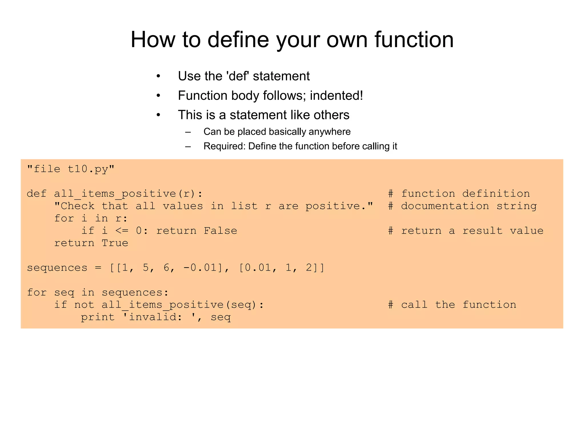 How to define your own function
• Use the 'def' statement
• Function body follows; indented!
• This is a statement like others
– Can be placed basically anywhere
– Required: Define the function before calling it
"file t10.py"
def all_items_positive(r): # function definition
"Check that all values in list r are positive." # documentation string
for i in r:
if i <= 0: return False # return a result value
return True
sequences = [[1, 5, 6, -0.01], [0.01, 1, 2]]
for seq in sequences:
if not all_items_positive(seq): # call the function
print 'invalid: ', seq
 