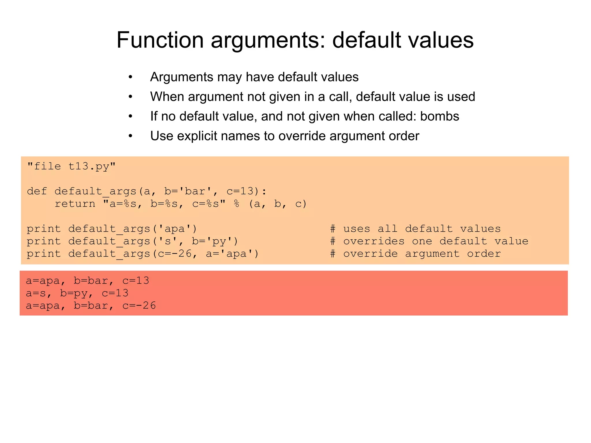 Function arguments: default values
• Arguments may have default values
• When argument not given in a call, default value is used
• If no default value, and not given when called: bombs
• Use explicit names to override argument order
"file t13.py"
def default_args(a, b='bar', c=13):
return "a=%s, b=%s, c=%s" % (a, b, c)
print default_args('apa') # uses all default values
print default_args('s', b='py') # overrides one default value
print default_args(c=-26, a='apa') # override argument order
a=apa, b=bar, c=13
a=s, b=py, c=13
a=apa, b=bar, c=-26
 