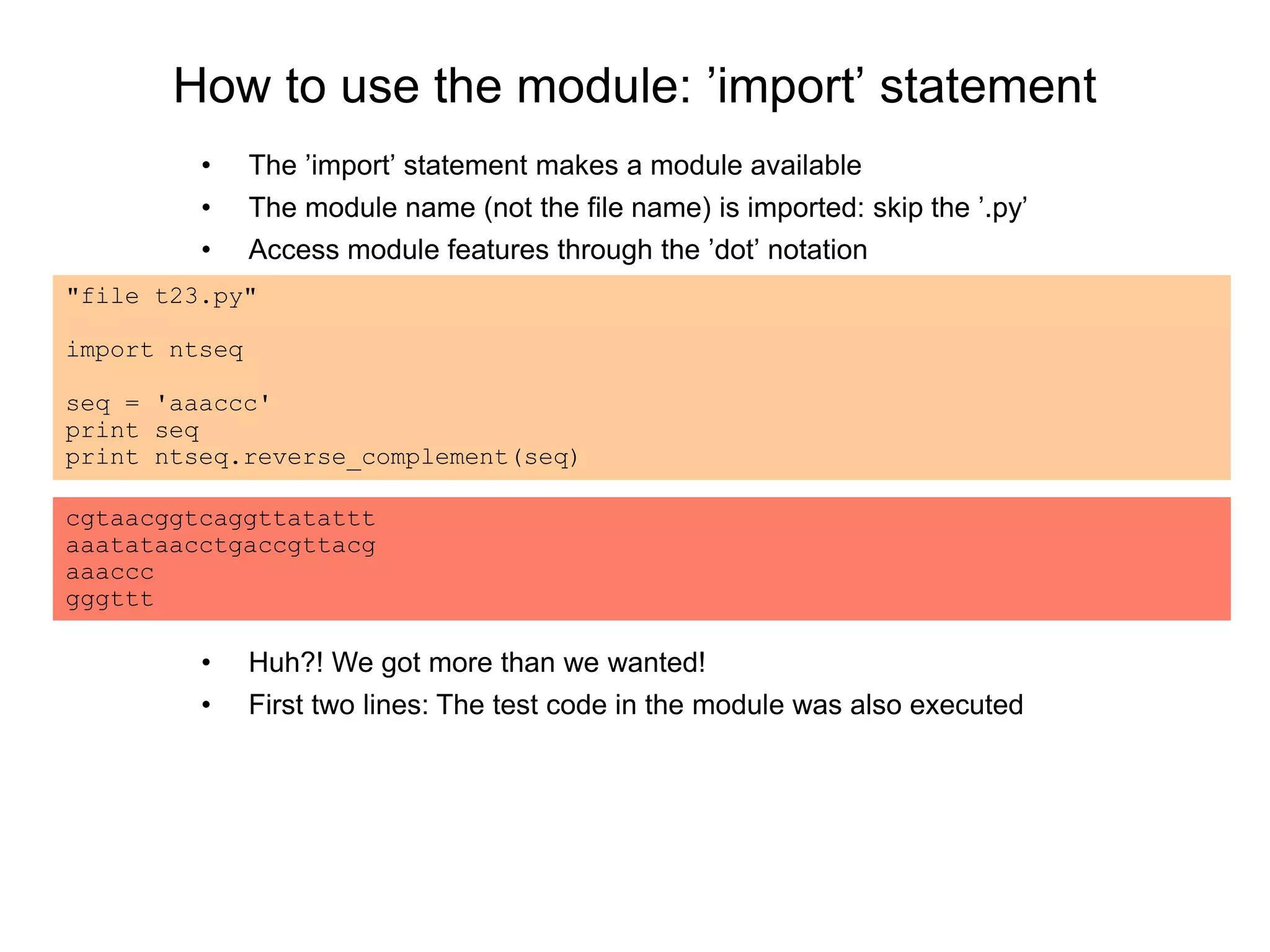 How to use the module: ’import’ statement
• The ’import’ statement makes a module available
• The module name (not the file name) is imported: skip the ’.py’
• Access module features through the ’dot’ notation
"file t23.py"
import ntseq
seq = 'aaaccc'
print seq
print ntseq.reverse_complement(seq)
cgtaacggtcaggttatattt
aaatataacctgaccgttacg
aaaccc
gggttt
• Huh?! We got more than we wanted!
• First two lines: The test code in the module was also executed
 