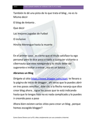 2011 PARA GANAR DINERO DE VERDAD CON TU PC O MAC
Como Ganar Dinero con tu PC o Mac simplemente con una conexión a Internet.
También le dé una pista de lo que trata el blog , no es lo
Mismo decir
El blog de Antonio .
Que decir
Las mejores jugadas de Futbol
O inclusive
Hincha Merengue hasta la muerte
En el primer caso , es cierto que el titulo satisface tu ego
personal pero le dice poco o nada a cualquier visitante o
cibernauta que este navegando y tu titulo debe ser
sugerente e invitar a entrar , eso es un básico .
Abramos un Blog
Dirígete al sitio https://www.blogger.com/start te llevara a
la página de inicio de blogger , ahí veras que lo puedes abrir
en tres pasos sencillos , dale clic a la flecha naranja que dice
crear blog ahora , sigue los pasos que te está indicando
hasta que lo tengas listo no es nada complicado y lo puedes
ir creando paso a paso
Ahora bien existen varios sitios para crear un blog , porque
hemos escogido blogger?
 