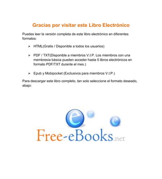 Gracias por visitar este Libro Electrónico
Puedes leer la versión completa de este libro electrónico en diferentes
formatos:
 HTML(Gratis / Disponible a todos los usuarios)
 PDF / TXT(Disponible a miembros V.I.P. Los miembros con una
membresía básica pueden acceder hasta 5 libros electrónicos en
formato PDF/TXT durante el mes.)
 Epub y Mobipocket (Exclusivos para miembros V.I.P.)
Para descargar este libro completo, tan solo seleccione el formato deseado,
abajo:
 