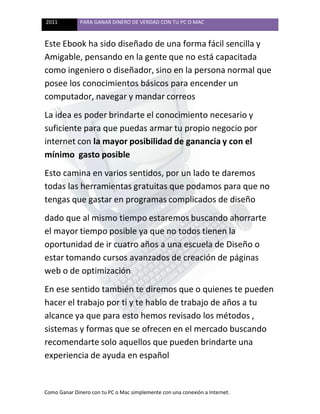 2011 PARA GANAR DINERO DE VERDAD CON TU PC O MAC
Como Ganar Dinero con tu PC o Mac simplemente con una conexión a Internet.
Este Ebook ha sido diseñado de una forma fácil sencilla y
Amigable, pensando en la gente que no está capacitada
como ingeniero o diseñador, sino en la persona normal que
posee los conocimientos básicos para encender un
computador, navegar y mandar correos
La idea es poder brindarte el conocimiento necesario y
suficiente para que puedas armar tu propio negocio por
internet con la mayor posibilidad de ganancia y con el
mínimo gasto posible
Esto camina en varios sentidos, por un lado te daremos
todas las herramientas gratuitas que podamos para que no
tengas que gastar en programas complicados de diseño
dado que al mismo tiempo estaremos buscando ahorrarte
el mayor tiempo posible ya que no todos tienen la
oportunidad de ir cuatro años a una escuela de Diseño o
estar tomando cursos avanzados de creación de páginas
web o de optimización
En ese sentido también te diremos que o quienes te pueden
hacer el trabajo por ti y te hablo de trabajo de años a tu
alcance ya que para esto hemos revisado los métodos ,
sistemas y formas que se ofrecen en el mercado buscando
recomendarte solo aquellos que pueden brindarte una
experiencia de ayuda en español
 