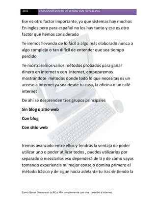 2011 PARA GANAR DINERO DE VERDAD CON TU PC O MAC
Como Ganar Dinero con tu PC o Mac simplemente con una conexión a Internet.
Ese es otro factor importante, ya que sistemas hay muchos
En ingles pero para español no los hay tanto y ese es otro
factor que hemos considerado
Te iremos llevando de lo fácil a algo más elaborado nunca a
algo complejo o tan difícil de entender que sea tiempo
perdido
Te mostraremos varios métodos probados para ganar
dinero en internet y con internet, empezaremos
mostrándote métodos donde todo lo que necesitas es un
acceso a internet ya sea desde tu casa, la oficina o un café
internet
De ahí se desprenden tres grupos principales
Sin blog o sitio web
Con blog
Con sitio web
Iremos avanzado entre ellos y tendrás la ventaja de poder
utilizar uno o poder utilizar todos , puedes utilizarlos por
separado o mezclarlos eso dependerá de ti y de cómo vayas
tomando experiencia mi mejor consejo domina primero el
método básico y de sigue hacia adelante tu iras sintiendo la
 