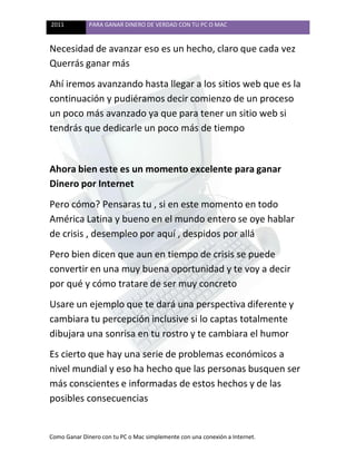 2011 PARA GANAR DINERO DE VERDAD CON TU PC O MAC
Como Ganar Dinero con tu PC o Mac simplemente con una conexión a Internet.
Necesidad de avanzar eso es un hecho, claro que cada vez
Querrás ganar más
Ahí iremos avanzando hasta llegar a los sitios web que es la
continuación y pudiéramos decir comienzo de un proceso
un poco más avanzado ya que para tener un sitio web si
tendrás que dedicarle un poco más de tiempo
Ahora bien este es un momento excelente para ganar
Dinero por Internet
Pero cómo? Pensaras tu , si en este momento en todo
América Latina y bueno en el mundo entero se oye hablar
de crisis , desempleo por aquí , despidos por allá
Pero bien dicen que aun en tiempo de crisis se puede
convertir en una muy buena oportunidad y te voy a decir
por qué y cómo tratare de ser muy concreto
Usare un ejemplo que te dará una perspectiva diferente y
cambiara tu percepción inclusive si lo captas totalmente
dibujara una sonrisa en tu rostro y te cambiara el humor
Es cierto que hay una serie de problemas económicos a
nivel mundial y eso ha hecho que las personas busquen ser
más conscientes e informadas de estos hechos y de las
posibles consecuencias
 