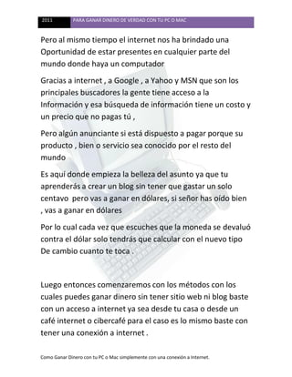 2011 PARA GANAR DINERO DE VERDAD CON TU PC O MAC
Como Ganar Dinero con tu PC o Mac simplemente con una conexión a Internet.
Pero al mismo tiempo el internet nos ha brindado una
Oportunidad de estar presentes en cualquier parte del
mundo donde haya un computador
Gracias a internet , a Google , a Yahoo y MSN que son los
principales buscadores la gente tiene acceso a la
Información y esa búsqueda de información tiene un costo y
un precio que no pagas tú ,
Pero algún anunciante si está dispuesto a pagar porque su
producto , bien o servicio sea conocido por el resto del
mundo
Es aquí donde empieza la belleza del asunto ya que tu
aprenderás a crear un blog sin tener que gastar un solo
centavo pero vas a ganar en dólares, si señor has oído bien
, vas a ganar en dólares
Por lo cual cada vez que escuches que la moneda se devaluó
contra el dólar solo tendrás que calcular con el nuevo tipo
De cambio cuanto te toca .
Luego entonces comenzaremos con los métodos con los
cuales puedes ganar dinero sin tener sitio web ni blog baste
con un acceso a internet ya sea desde tu casa o desde un
café internet o cibercafé para el caso es lo mismo baste con
tener una conexión a internet .
 