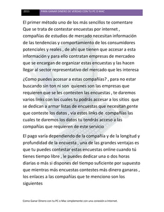 2011 PARA GANAR DINERO DE VERDAD CON TU PC O MAC
Como Ganar Dinero con tu PC o Mac simplemente con una conexión a Internet.
El primer método uno de los más sencillos te comentare
Que se trata de contestar encuestas por internet ,
compañías de estudios de mercado necesitan información
de las tendencias y comportamiento de los consumidores
potenciales y reales , de ahí que tienen que accesar a esta
información y para ello contratan empresas de mercadeo
que se encargan de organizar estas encuestas y las hacen
llegar al sector representativo del mercado que les interesa
¿Como puedes accesar a estas compañías? , para no estar
buscando sin ton ni son quienes son las empresas que
requieren que se les contesten las encuestas , te daremos
varios links con los cuales tu podrás accesar a los sitios que
se dedican a armar listas de encuestas que necesitan gente
que conteste los datos , vía estos links de compañías las
cuales te daremos los datos tu tendrás acceso a las
compañías que requieren de este servicio
El pago varía dependiendo de la compañía y de la longitud y
profundidad de la encuesta , una de las grandes ventajas es
que tu puedes contestar estas encuestas online cuando tú
tienes tiempo libre , le puedes dedicar una o dos horas
diarias o más si dispones del tiempo suficiente por supuesto
que mientras más encuestas contestes más dinero ganaras ,
los enlaces a las compañías que te menciono son los
siguientes
 